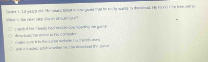 javier is 13 years old. he heard about a new game that he really wants to download. he found it for free online. what is the next step javier should take? check if his friends had trouble downloading the game download the game to his computer make sure it is the same website his friends used ask a trusted adult whether he can download the game