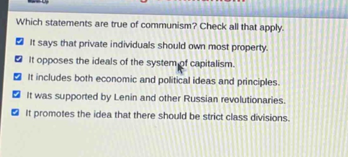 which statements are true of communism? check all that apply. it says that private individuals should own most property. it opposes the ideals of the system of capitalism. it includes both economic and political ideas and principles. it was supported by lenin and other russian revolutionaries. it promotes the idea that there should be strict class divisions.