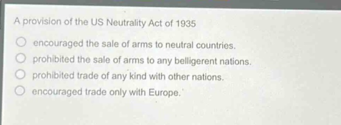 a provision of the us neutrality act of 1935\nencouraged the sale of arms to neutral countries.\nprohibited the sale of arms to any belligerent nations.\nprohibited trade of any kind with other nations.\nencouraged trade only with europe.