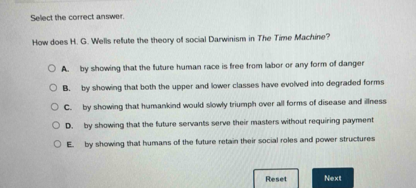 select the correct answer. how does h. g. wells refute the theory of social darwinism in the time machine? a. by showing that the future human race is free from labor or any form of danger b. by showing that both the upper and lower classes have evolved into degraded forms c. by showing that humankind would slowly triumph over all forms of disease and illness d. by showing that the future servants serve their masters without requiring payment e. by showing that humans of the future retain their social roles and power structures