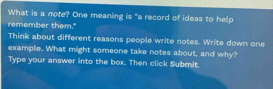 what is a note? one meaning is \a record of ideas to help remember them.\ think about different reasons people write notes. write down one example. what might someone take notes about, and why? type your answer into the box. then click submit.