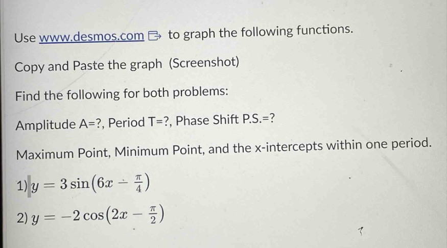 use www.desmos.com to graph the following functions. copy and paste the graph (screenshot) find the following for both problems: amplitude a=?, period t=?, phase shift p.s.=? maximum point, minimum point, and the x - intercepts within one period. 1)y = 3 sin(6x - π/4) 2)y = -2 cos(2x - π/2)