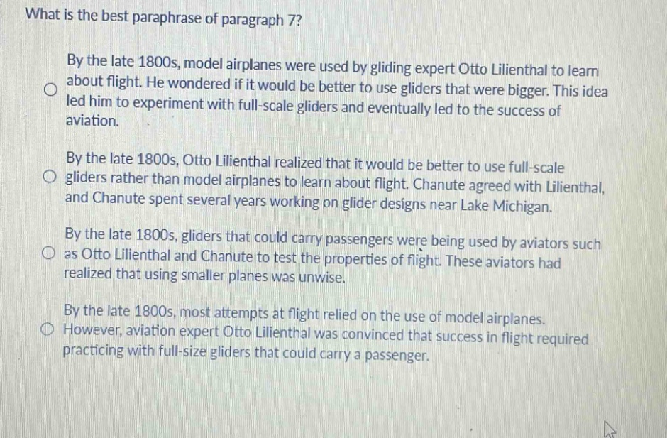 what is the best paraphrase of paragraph 7? by the late 1800s, model airplanes were used by gliding expert otto lilienthal to learn about flight. he wondered if it would be better to use gliders that were bigger. this idea led him to experiment with full - scale gliders and eventually led to the success of aviation. by the late 1800s, otto lilienthal realized that it would be better to use full - scale gliders rather than model airplanes to learn about flight. chanute agreed with lilienthal, and chanute spent several years working on glider designs near lake michigan. by the late 1800s, gliders that could carry passengers were being used by aviators such as otto lilienthal and chanute to test the properties of flight. these aviators had realized that using smaller planes was unwise. by the late 1800s, most attempts at flight relied on the use of model airplanes. however, aviation expert otto lilienthal was convinced that success in flight required practicing with full - size gliders that could carry a passenger.