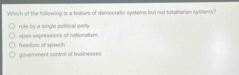 which of the following is a feature of democratic systems but not totalitarian systems?\nrule by a single political party\nopen expressions of nationalism\nfreedom of speech\ngovernment control of businesses