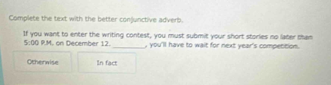 complete the text with the better conjunctive adverb. if you want to enter the writing contest, you must submit your short stories no later than 5:00 p.m. on december 12. ________, youll have to wait for next years competition. otherwise in fact