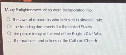 many enlightenment ideas were incorporated into\nthe laws of monarchs who believed in absolute rule.\nthe founding documents for the united states.\nthe peace treaty at the end of the english civil war.\nthe practices and polices of the catholic church.