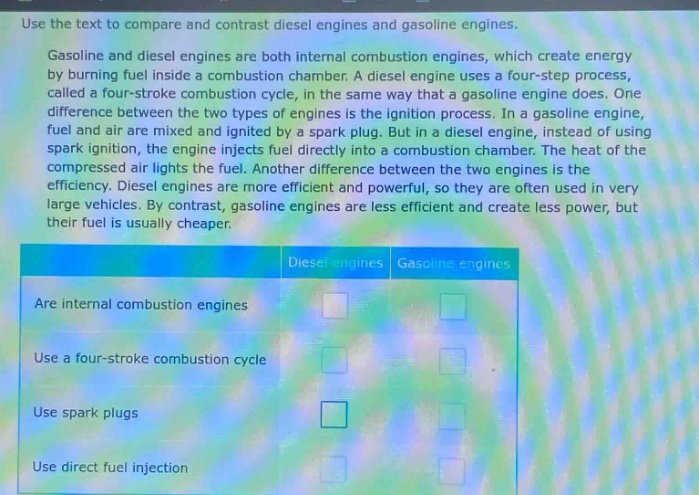 use the text to compare and contrast diesel engines and gasoline engines. gasoline and diesel engines are both internal combustion engines, which create energy by burning fuel inside a combustion chamber. a diesel engine uses a four - step process, called a four - stroke combustion cycle, in the same way that a gasoline engine does. one difference between the two types of engines is the ignition process. in a gasoline engine, fuel and air are mixed and ignited by a spark plug. but in a diesel engine, instead of using spark ignition, the engine injects fuel directly into a combustion chamber. the heat of the compressed air lights the fuel. another difference between the two engines is the efficiency. diesel engines are more efficient and powerful, so they are often used in very large vehicles. by contrast, gasoline engines are less efficient and create less power, but their fuel is usually cheaper. diesel engines gasoline engines are internal combustion engines use a four - stroke combustion cycle use spark plugs use direct fuel injection