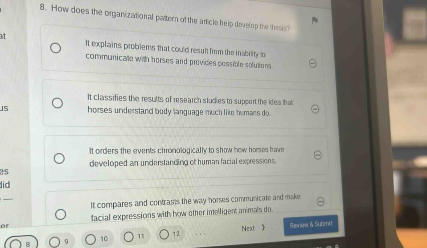 8. how does the organizational pattern of the article help develop the thesis? it explains problems that could result from the inability to communicate with horses and provides possible solutions. it classifies the results of research studies to support the idea that horses understand body language much like humans do. it orders the events chronologically to show how horses have developed an understanding of human facial expressions. it compares and contrasts the way horses communicate and make facial expressions with how other intelligent animals do.