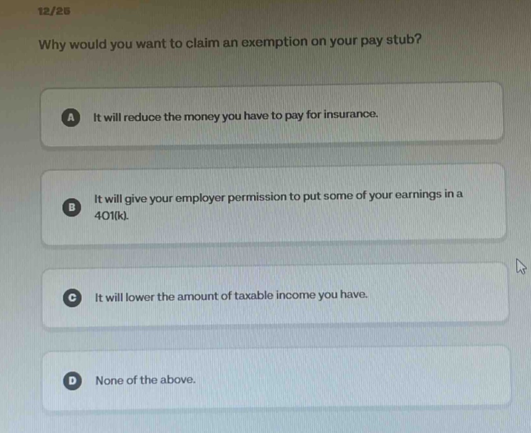 12/25 why would you want to claim an exemption on your pay stub? a it will reduce the money you have to pay for insurance. b it will give your employer permission to put some of your earnings in a 401(k). c it will lower the amount of taxable income you have. d none of the above.