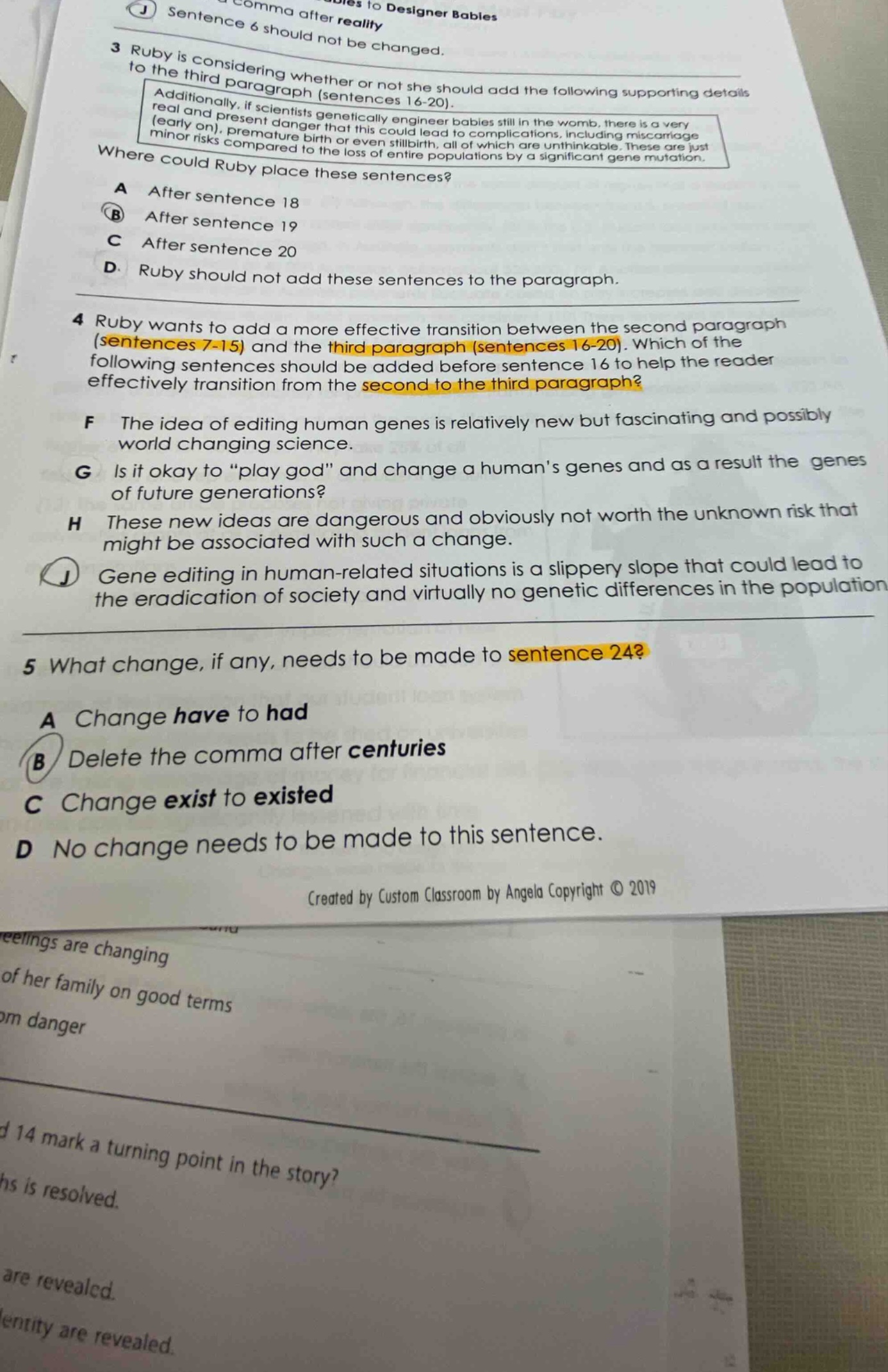 3 ruby is considering whether or not she should add the following supporting details to the third paragraph (sentences 16 - 20). additionally, if scientists genetically engineer babies still in the womb, there is a very real and present danger that this could lead to complications, including miscarriage (early on), premature birth or even stillbirth, all of which are unthinkable. these are just minor risks compared to the loss of entire populations by a significant gene mutation. where could ruby place these sentences? a after sentence 18 b after sentence 19 c after sentence 20 d ruby should not add these sentences to the paragraph. 4 ruby wants to add a more effective transition between the second paragraph (sentences 7 - 15) and the third paragraph (sentences 16 - 20). which of the following sentences should be added before sentence 16 to help the reader effectively transition from the second to the third paragraph? f the idea of editing human genes is relatively new but fascinating and possibly world changing science. g is it okay to “play god” and change a human’s genes and as a result the genes of future generations? h these new ideas are dangerous and obviously not worth the unknown risk that might be associated with such a change. j gene editing in human - related situations is a slippery slope that could lead to the eradication of society and virtually no genetic differences in the population. 5 what change, if any, needs to be made to sentence 24? a change have to had b delete the comma after centuries c change exist to existed d no change needs to be made to this sentence. created by custom classroom by angela copyright © 2019