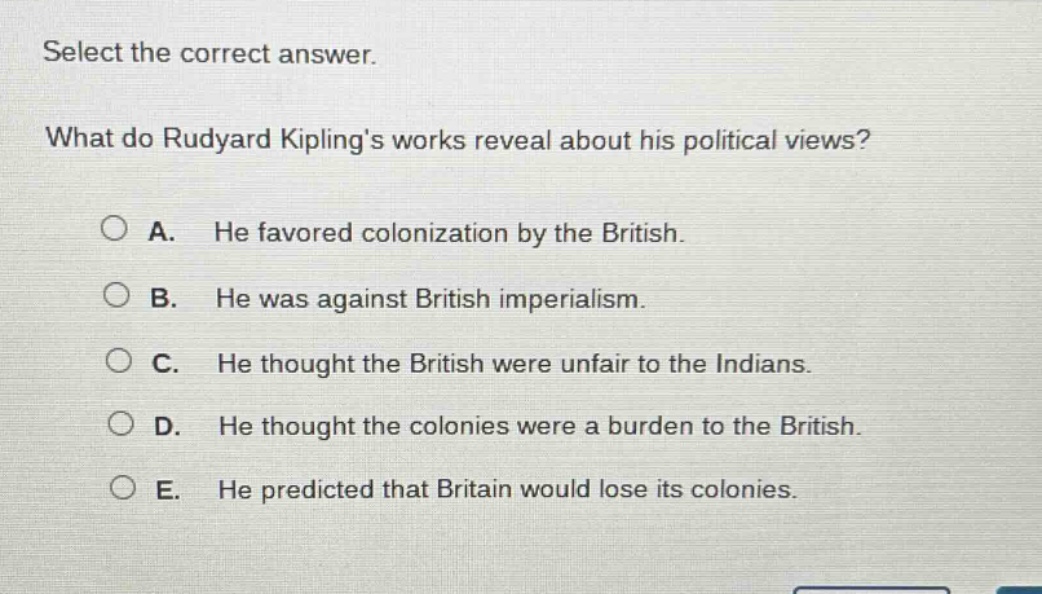 select the correct answer. what do rudyard kiplings works reveal about his political views? a. he favored colonization by the british. b. he was against british imperialism. c. he thought the british were unfair to the indians. d. he thought the colonies were a burden to the british. e. he predicted that britain would lose its colonies.