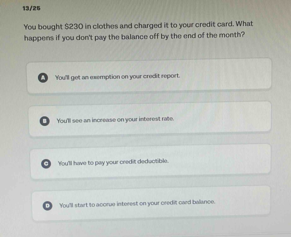 13/25 you bought $230 in clothes and charged it to your credit card. what happens if you dont pay the balance off by the end of the month? a youll get an exemption on your credit report. b youll see an increase on your interest rate. c youll have to pay your credit deductible. d youll start to accrue interest on your credit card balance.