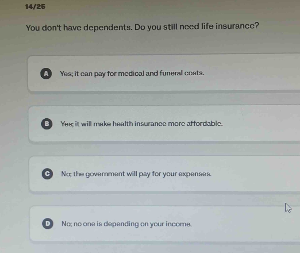 14/25 you dont have dependents. do you still need life insurance? a yes; it can pay for medical and funeral costs. b yes; it will make health insurance more affordable. c no; the government will pay for your expenses. d no; no one is depending on your income.