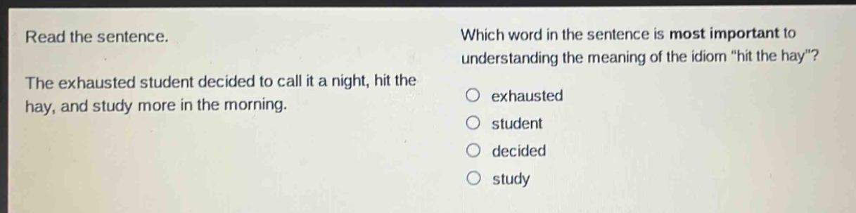 read the sentence. the exhausted student decided to call it a night, hit the hay, and study more in the morning. which word in the sentence is most important to understanding the meaning of the idiom \hit the hay\? exhausted student decided study