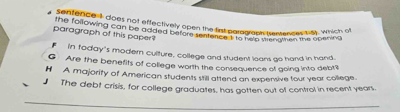 6 sentence 1 does not effectively open the first paragraph (sentences 1 - 5). which of the following can be added before sentence 1 to help strengthen the opening paragraph of this paper? f in todays modern culture, college and student loans go hand in hand. g are the benefits of college worth the consequence of going into debt? h a majority of american students still attend an expensive four - year college. j the debt crisis, for college graduates, has gotten out of control in recent years.