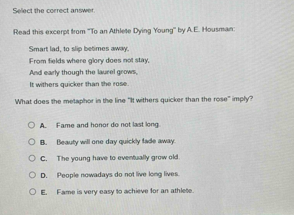 select the correct answer. read this excerpt from \to an athlete dying young\ by a.e. housman: smart lad, to slip betimes away, from fields where glory does not stay, and early though the laurel grows, it withers quicker than the rose. what does the metaphor in the line \it withers quicker than the rose\ imply? a. fame and honor do not last long. b. beauty will one day quickly fade away. c. the young have to eventually grow old. d. people nowadays do not live long lives. e. fame is very easy to achieve for an athlete.