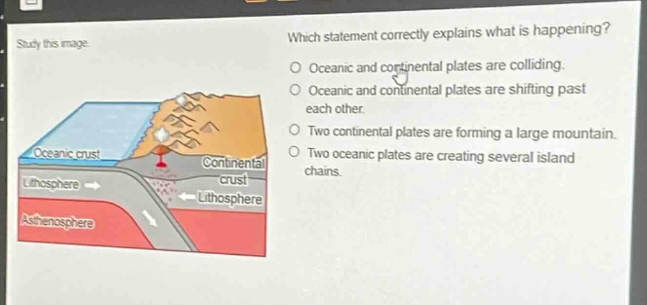study this image. which statement correctly explains what is happening? oceanic and continental plates are colliding. oceanic and continental plates are shifting past each other. two continental plates are forming a large mountain. two oceanic plates are creating several island chains.