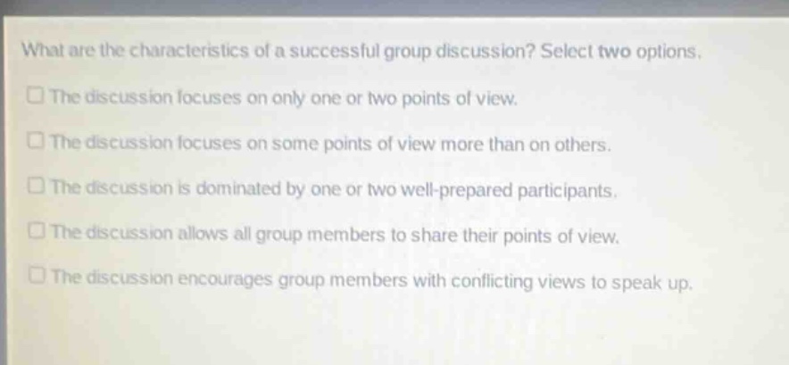 what are the characteristics of a successful group discussion? select two options. the discussion focuses on only one or two points of view. the discussion focuses on some points of view more than on others. the discussion is dominated by one or two well - prepared participants. the discussion allows all group members to share their points of view. the discussion encourages group members with conflicting views to speak up.