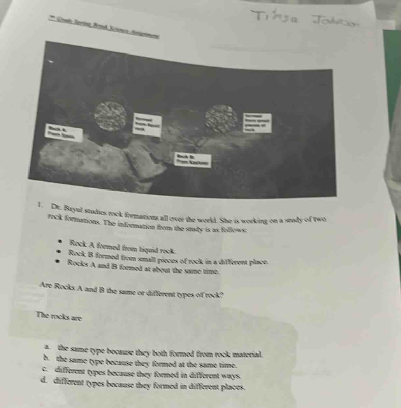 1. dr. royal studies rock formations all over the world. she is working on a study of two rock formations. the information from the study is as follows: rock a formed from liquid rock. rock b formed from small pieces of rock in a different place. rocks a and b formed at about the same time. are rocks a and b the same or different types of rock? the rocks are a. the same type because they both formed from rock material. b. the same type because they both formed from rock material. c. different type because they formed at the same time. d. different types because they formed in different ways.