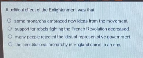 a political effect of the enlightenment was that\nsome monarchs embraced new ideas from the movement.\nsupport for rebels fighting the french revolution decreased.\nmany people rejected the idea of representative government.\nthe constitutional monarchy in england came to an end.