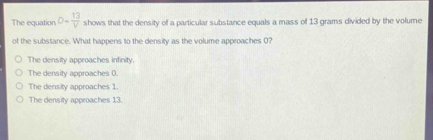 the equation d = 13/v shows that the density of a particular substance equals a mass of 13 grams divided by the volume of the substance. what happens to the density as the volume approaches 0? the density approaches infinity. the density approaches 0. the density approaches 1. the density approaches 13.