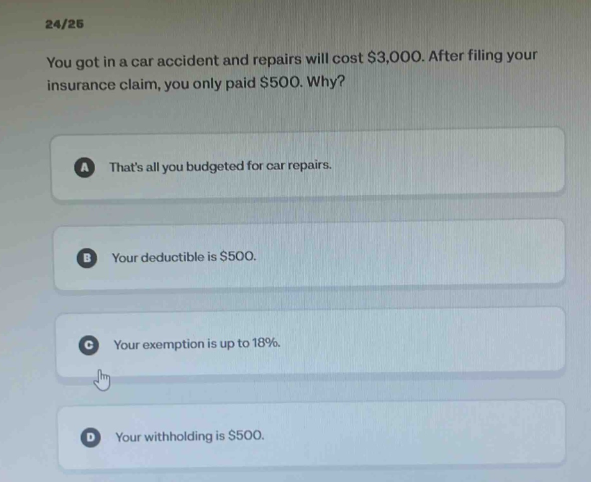 24/25 you got in a car accident and repairs will cost $3,000. after filing your insurance claim, you only paid $500. why? a thats all you budgeted for car repairs. b your deductible is $500. c your exemption is up to 18%. d your withholding is $500.