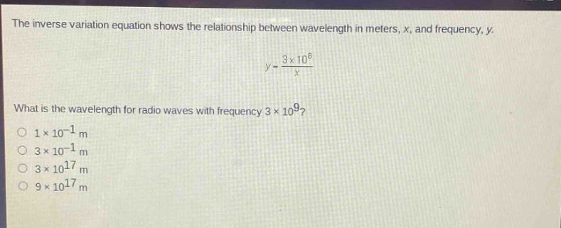 the inverse variation equation shows the relationship between wavelength in meters, x, and frequency, y. y = 3×10^8 / x what is the wavelength for radio waves with frequency 3×10^9? 1×10^(-1) m 3×10^(-1) m 3×10^17 m 9×10^17 m