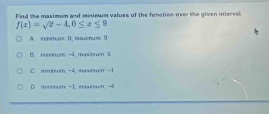 find the maximum and minimum values of the function over the given interval. f(x) = √x - 4, 0 ≤ x ≤ 9 a minimum: 0, maximum: 9 b minimum: -4, maximum: 5 c minimum: -4, maximum: -1 d minimum: -1, maximum: -4