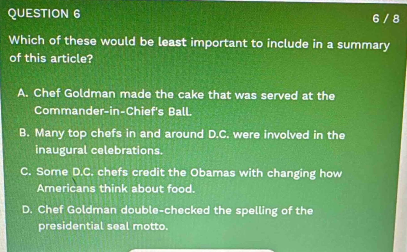 question 6 6 / 8 which of these would be least important to include in a summary of this article? a. chef goldman made the cake that was served at the commander - in - chiefs ball. b. many top chefs in and around d.c. were involved in the inaugural celebrations. c. some d.c. chefs credit the obamas with changing how americans think about food. d. chef goldman double - checked the spelling of the presidential seal motto.