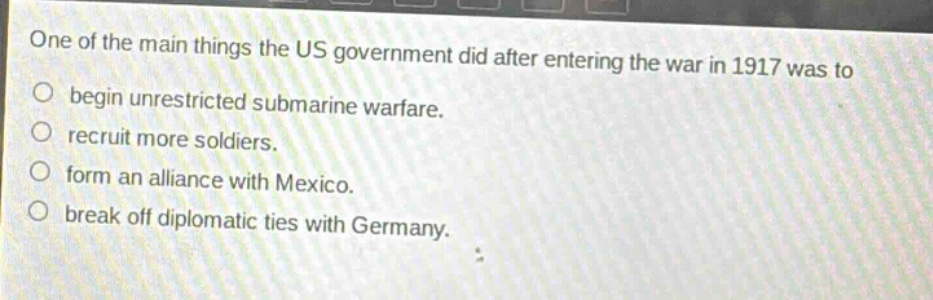 one of the main things the us government did after entering the war in 1917 was to\nbegin unrestricted submarine warfare.\nrecruit more soldiers.\nform an alliance with mexico.\nbreak off diplomatic ties with germany.