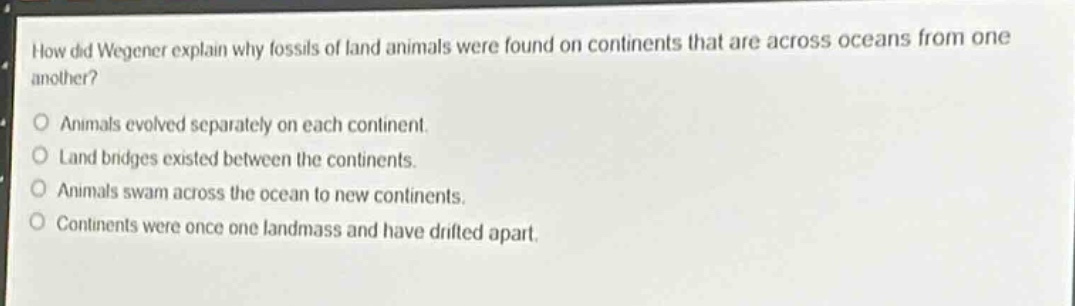 how did wegener explain why fossils of land animals were found on continents that are across oceans from one another?\nanimals evolved separately on each continent.\nland bridges existed between the continents.\nanimals swam across the ocean to new continents.\ncontinents were once one landmass and have drifted apart.