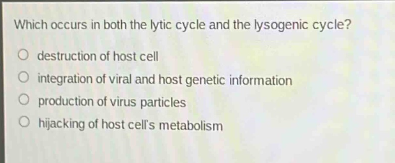 which occurs in both the lytic cycle and the lysogenic cycle?\no destruction of host cell\no integration of viral and host genetic information\no production of virus particles\no hijacking of host cells metabolism