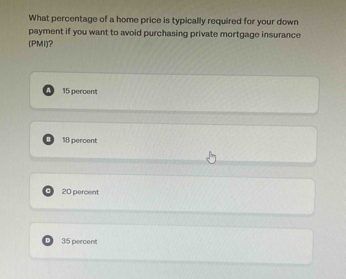 what percentage of a home price is typically required for your down payment if you want to avoid purchasing private mortgage insurance (pmi)?\na 15 percent\nb 18 percent\nc 20 percent\nd 35 percent