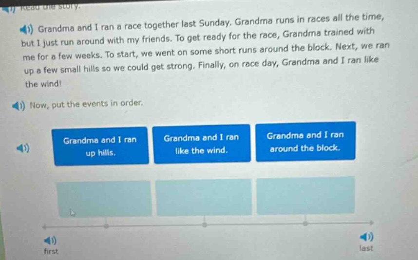 grandma and i ran a race together last sunday. grandma runs in races all the time, but i just run around with my friends. to get ready for the race, grandma trained with me for a few weeks. to start, we went on some short runs around the block. next, we ran up a few small hills so we could get strong. finally, on race day, grandma and i ran like the wind! now, put the events in order. grandma and i ran up hills. grandma and i ran like the wind. grandma and i ran around the block. first last