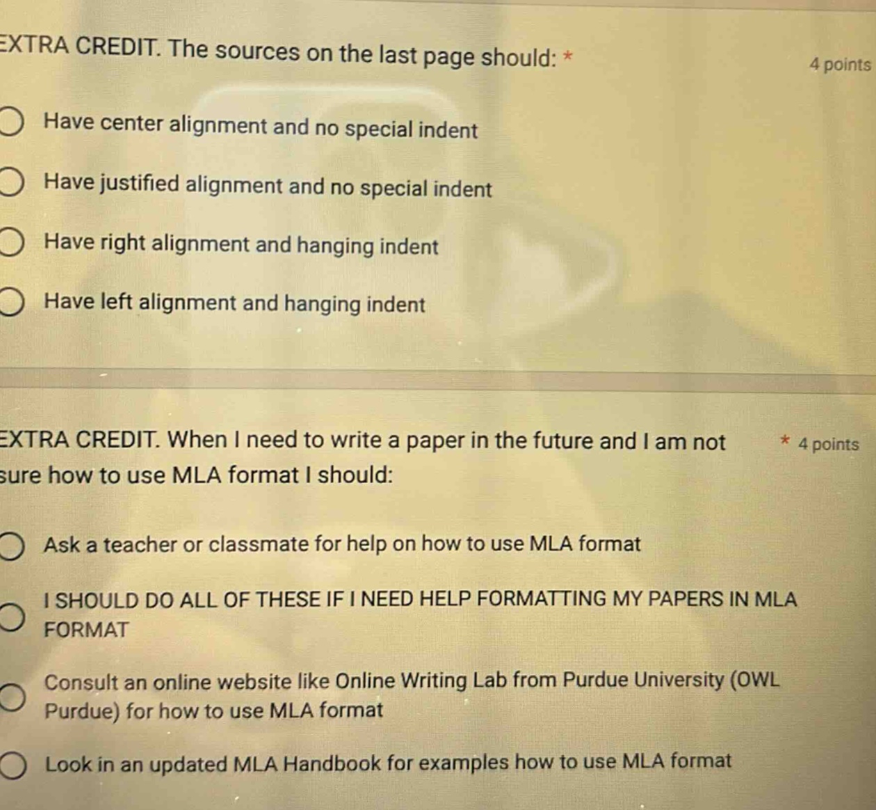 extra credit. the sources on the last page should: * 4 points have center alignment and no special indent have justified alignment and no special indent have right alignment and hanging indent have left alignment and hanging indent extra credit. when i need to write a paper in the future and i am not * 4 points sure how to use mla format i should: ask a teacher or classmate for help on how to use mla format i should do all of these if i need help formatting my papers in mla format consult an online website like online writing lab from purdue university (owl purdue) for how to use mla format look in an updated mla handbook for examples how to use mla format