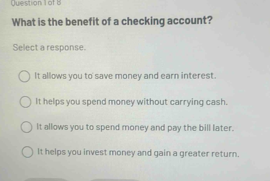 question 1 of 8 what is the benefit of a checking account? select a response. it allows you to save money and earn interest. it helps you spend money without carrying cash. it allows you to spend money and pay the bill later. it helps you invest money and gain a greater return.