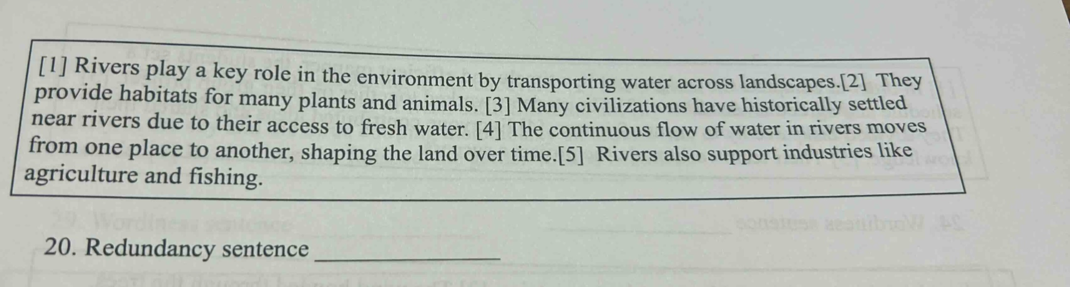 1 rivers play a key role in the environment by transporting water across landscapes.2 they provide habitats for many plants and animals. 3 many civilizations have historically settled near rivers due to their access to fresh water. 4 the continuous flow of water in rivers moves from one place to another, shaping the land over time.5 rivers also support industries like agriculture and fishing. 20. redundancy sentence ______________