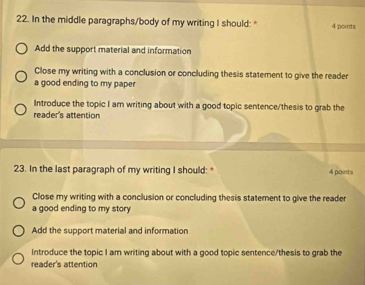22. in the middle paragraphs/body of my writing i should: * 4 points add the support material and information close my writing with a conclusion or concluding thesis statement to give the reader a good ending to my paper introduce the topic i am writing about with a good topic sentence/thesis to grab the reader’s attention 23. in the last paragraph of my writing i should: * 4 points close my writing with a conclusion or concluding thesis statement to give the reader a good ending to my story add the support material and information introduce the topic i am writing about with a good topic sentence/thesis to grab the reader’s attention