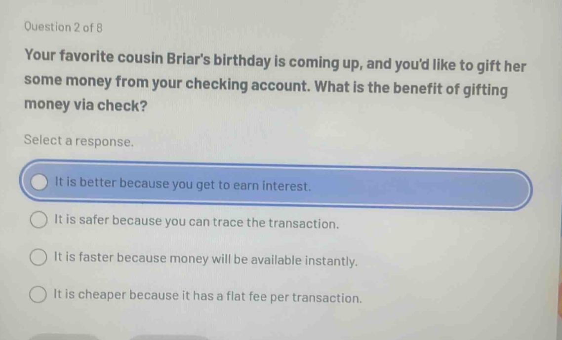 question 2 of 8 your favorite cousin briars birthday is coming up, and youd like to gift her some money from your checking account. what is the benefit of gifting money via check? select a response. it is better because you get to earn interest. it is safer because you can trace the transaction. it is faster because money will be available instantly. it is cheaper because it has a flat fee per transaction.