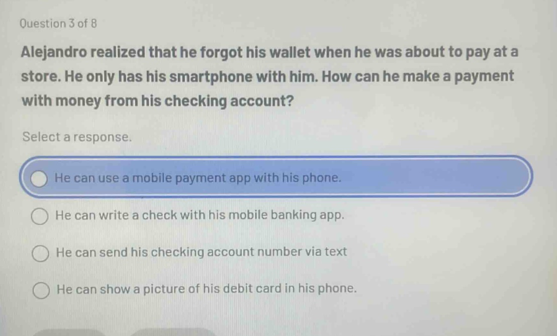 question 3 of 8 alejandro realized that he forgot his wallet when he was about to pay at a store. he only has his smartphone with him. how can he make a payment with money from his checking account? select a response. he can use a mobile payment app with his phone. he can write a check with his mobile banking app. he can send his checking account number via text he can show a picture of his debit card in his phone.