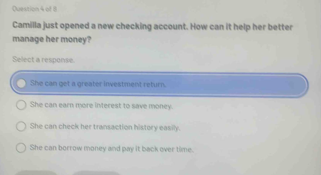 question 4 of 8\ncamilla just opened a new checking account. how can it help her better manage her money?\nselect a response.\nshe can get a greater investment return.\nshe can earn more interest to save money.\nshe can check her transaction history easily.\nshe can borrow money and pay it back over time.