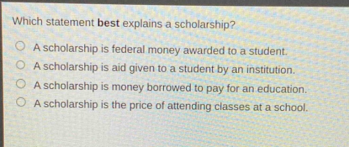 which statement best explains a scholarship? a scholarship is federal money awarded to a student. a scholarship is aid given to a student by an institution. a scholarship is money borrowed to pay for an education. a scholarship is the price of attending classes at a school.