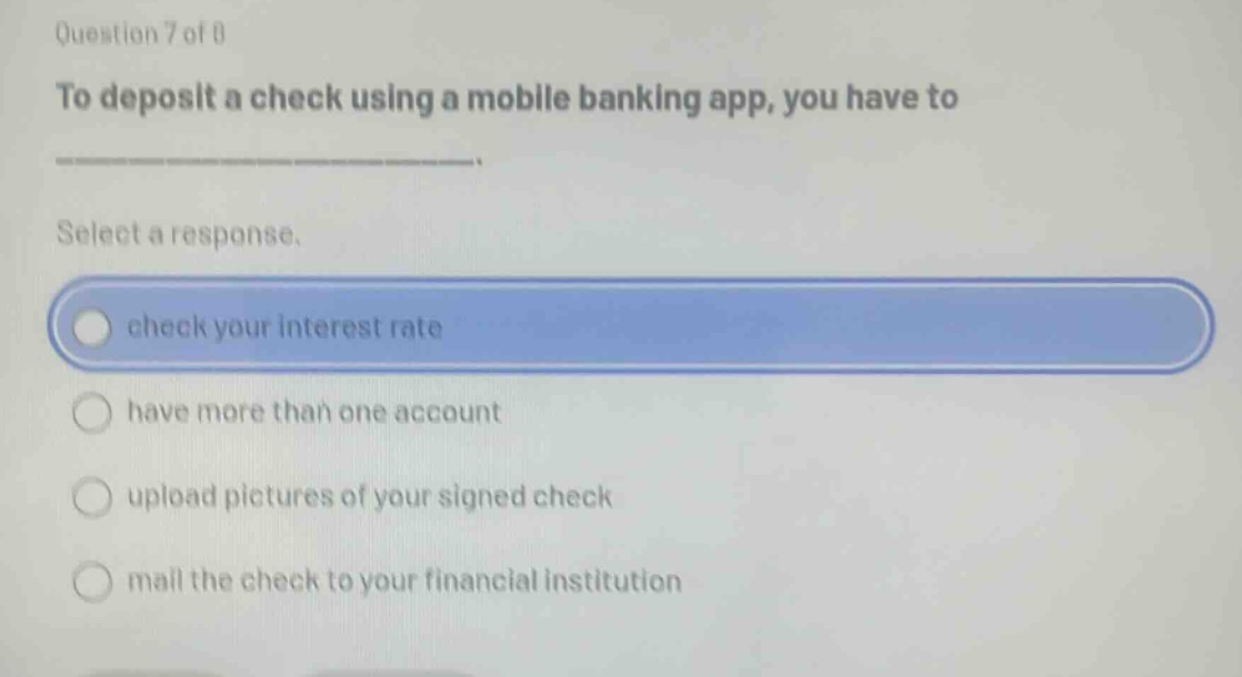 question 7 of 8 to deposit a check using a mobile banking app, you have to select a response. check your interest rate have more than one account upload pictures of your signed check mail the check to your financial institution