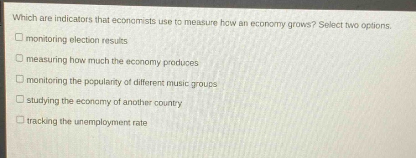 which are indicators that economists use to measure how an economy grows? select two options. monitoring election results measuring how much the economy produces monitoring the popularity of different music groups studying the economy of another country tracking the unemployment rate