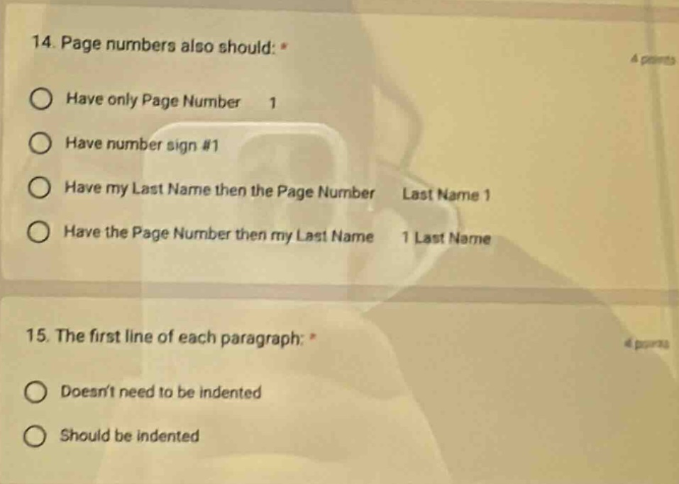 14. page numbers also should: *\nhave only page number 1\nhave number sign #1\nhave my last name then the page number last name 1\nhave the page number then my last name 1 last name\n15. the first line of each paragraph: *\ndoesnt need to be indented\nshould be indented
