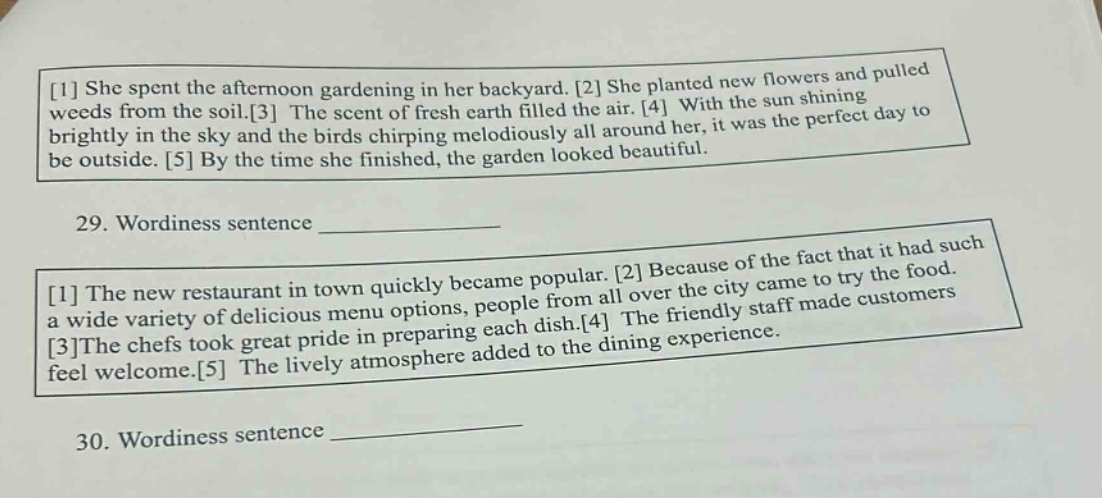 1 she spent the afternoon gardening in her backyard. 2 she planted new flowers and pulled weeds from the soil.3 the scent of fresh earth filled the air. 4 with the sun shining brightly in the sky and the birds chirping melodiously all around her, it was the perfect day to be outside. 5 by the time she finished, the garden looked beautiful. 29. wordiness sentence ______________ 1 the new restaurant in town quickly became popular. 2 because of the fact that it had such a wide variety of delicious menu options, people from all over the city came to try the food. 3the chefs took great pride in preparing each dish.4 the friendly staff made customers feel welcome.5 the lively atmosphere added to the dining experience. 30. wordiness sentence ______________