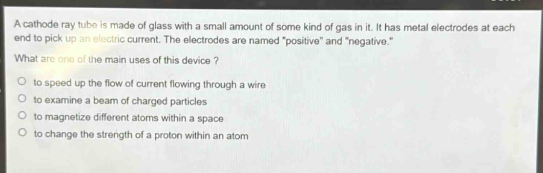 a cathode ray tube is made of glass with a small amount of some kind of gas in it. it has metal electrodes at each end to pick up an electric current. the electrodes are named \positive\ and \negative.\ what are one of the main uses of this device ? to speed up the flow of current flowing through a wire to examine a beam of charged particles to magnetize different atoms within a space to change the strength of a proton within an atom
