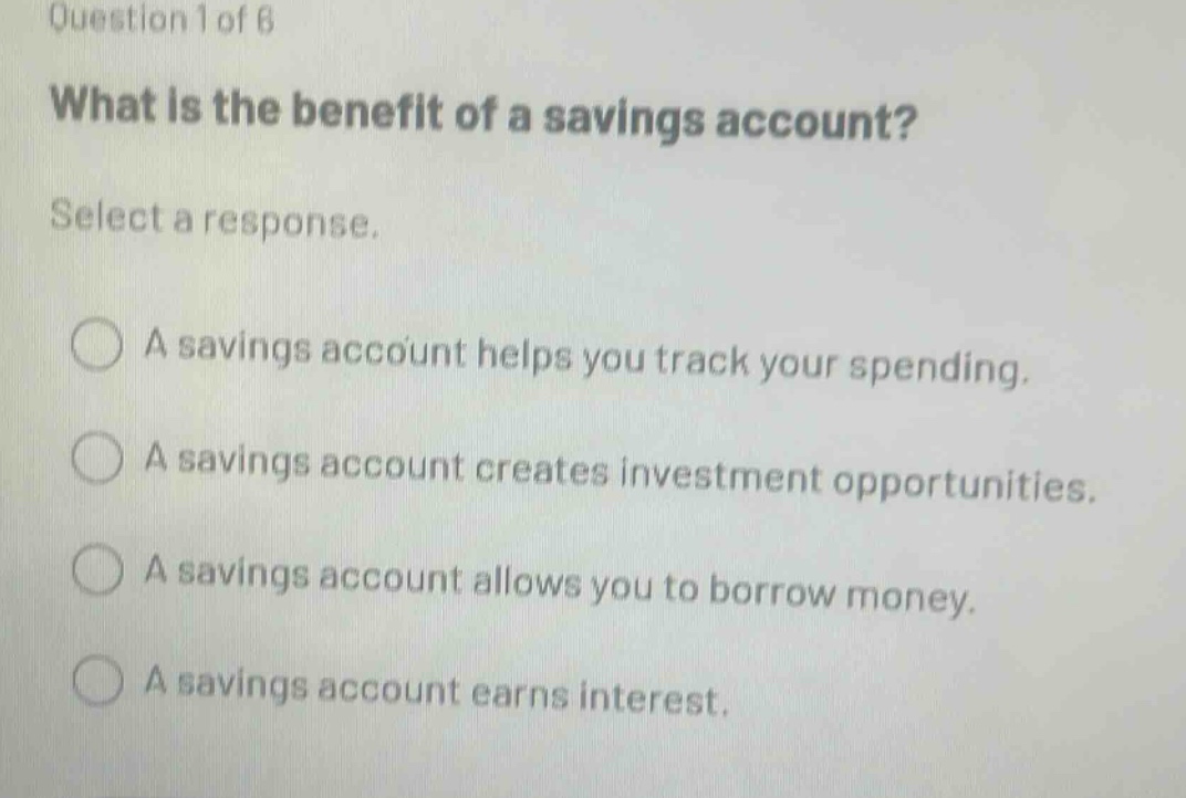 question 1 of 6 what is the benefit of a savings account? select a response. a savings account helps you track your spending. a savings account creates investment opportunities. a savings account allows you to borrow money. a savings account earns interest.
