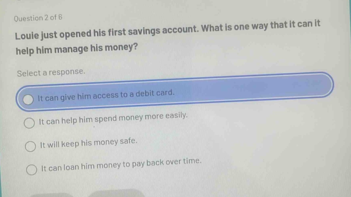 question 2 of 6 louie just opened his first savings account. what is one way that it can it help him manage his money? select a response. it can give him access to a debit card. it can help him spend money more easily. it will keep his money safe. it can loan him money to pay back over time.