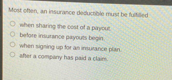 most often, an insurance deductible must be fulfilled when sharing the cost of a payout. before insurance payouts begin. when signing up for an insurance plan. after a company has paid a claim.